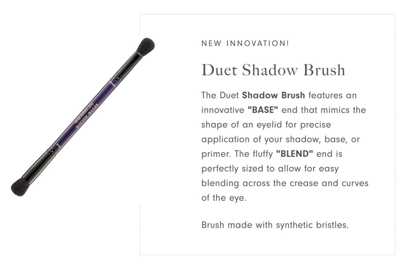 Kevyn Aucoin Duet Shadow Brush: Dual-ended eyeshadow brush for effortless blending. BASE end mimics the shape of an eyelid. BLEND end is sized