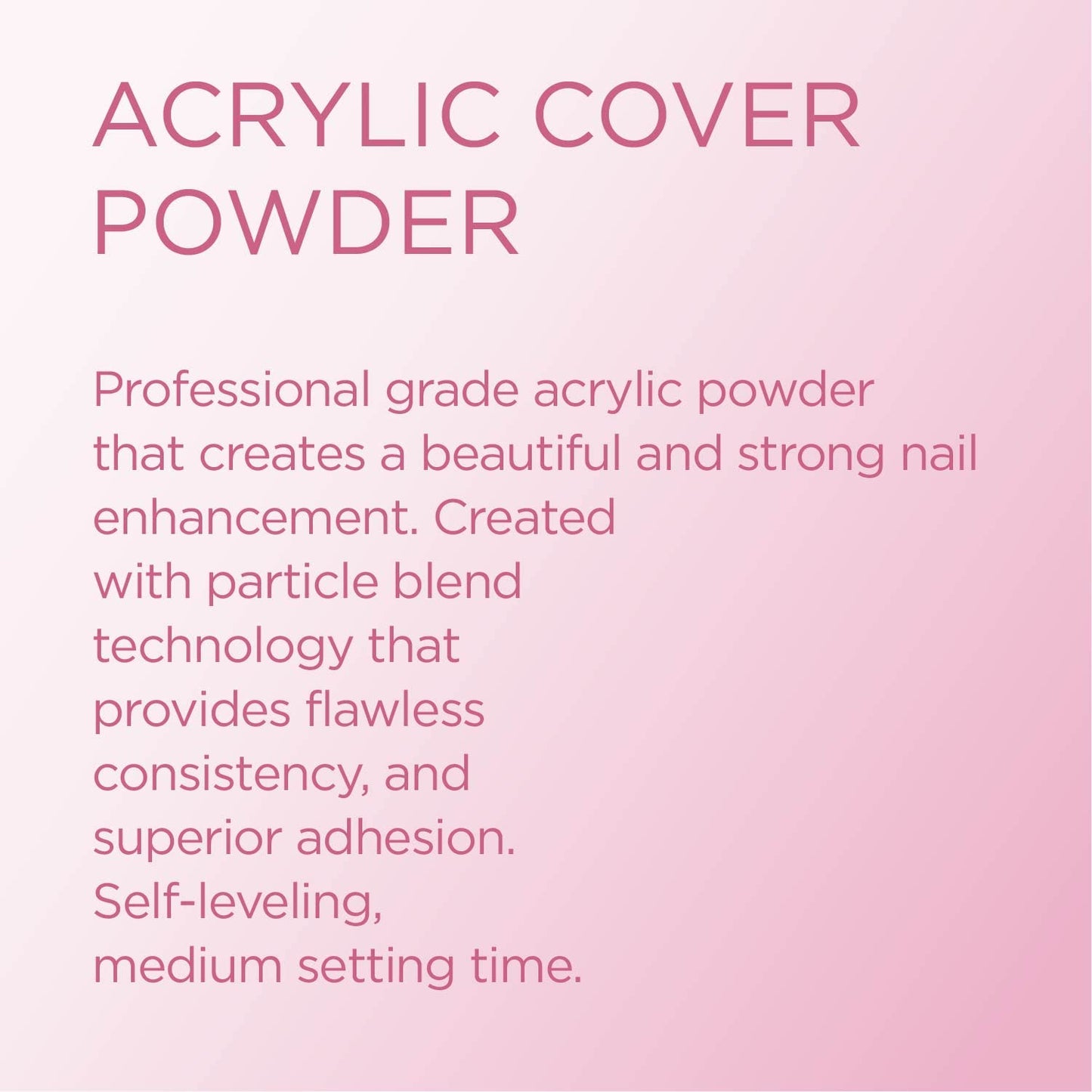 Young Nails Acrylic Powders, Cover - Created for a flawless consistency and superior adhesion - Cover Powder Begins to set in 75 seconds - Available