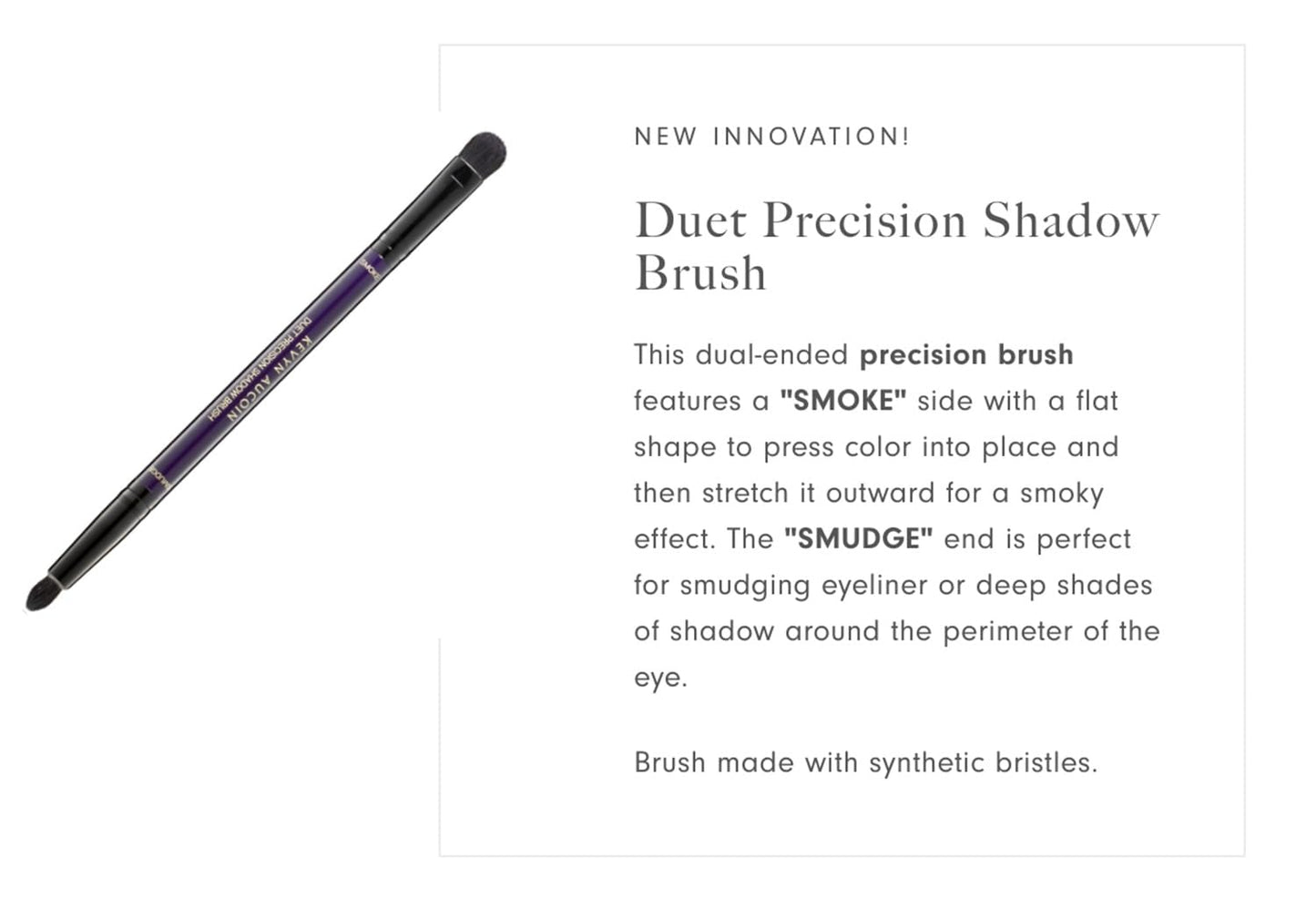 Kevyn Aucoin Duet Precision Shadow Brush: Dual-ended to fine tune your eye makeup & create effortless smoky eyes. Innovative small, round, dome-tipped
